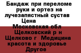 Бандаж при переломе руки и ортез на лучезапястный сустав › Цена ­ 2 000 - Московская обл., Щелковский р-н, Щелково г. Медицина, красота и здоровье » Другое   